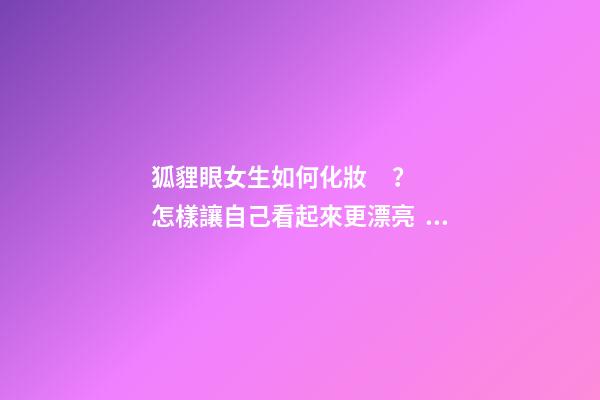 狐貍眼女生如何化妝？怎樣讓自己看起來更漂亮？